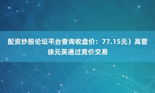 配资炒股论坛平台查询收盘价：77.15元）高管徐元英通过竞价交易