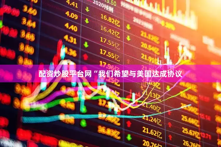 配资炒股平台网“我们希望与美国达成协议