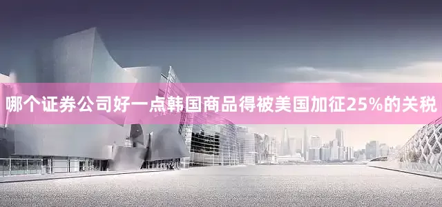 哪个证券公司好一点韩国商品得被美国加征25%的关税